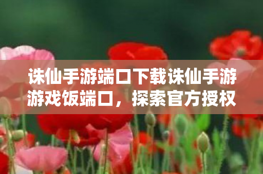 诛仙手游端口下载诛仙手游游戏饭端口，探索官方授权的多元玩法与社区互动，诛仙手游端口下载，探索多元玩法与社区互动