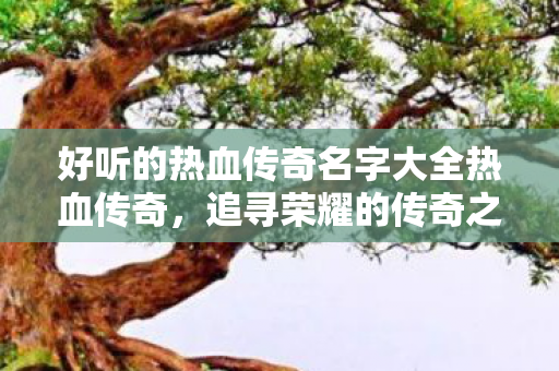 好听的热血传奇名字大全热血传奇,追寻荣耀的传奇之路,热血传奇,追寻荣耀的传奇之路 好听的热血传奇名字大全热血传奇,追寻荣耀的传奇之路,热血传奇,追寻荣耀的传奇之路