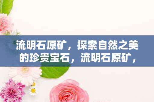 流明石原矿,探索自然之美的珍贵宝石,流明石原矿,探索自然之美的珍贵宝石 流明石原矿,探索自然之美的珍贵宝石,流明石原矿,探索自然之美的珍贵宝石