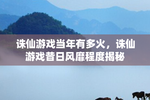 诛仙游戏当年有多火，诛仙游戏昔日风靡程度揭秘