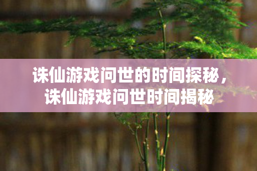 诛仙游戏问世的时间探秘，诛仙游戏问世时间揭秘