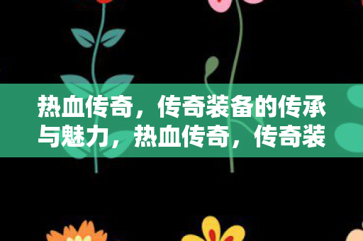 热血传奇，传奇装备的传承与魅力，热血传奇，传奇装备的传承与魅力
