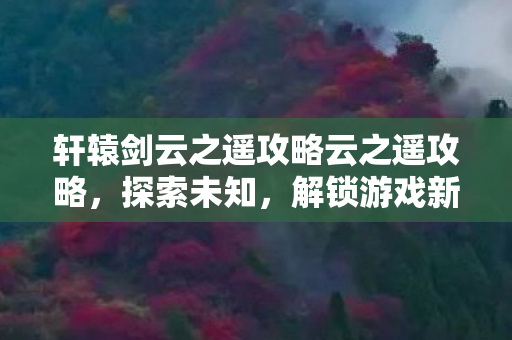 轩辕剑云之遥攻略云之遥攻略,探索未知,解锁游戏新境界,轩辕剑云之遥,解锁游戏新境界,探索未知之旅 轩辕剑云之遥攻略云之遥攻略,探索未知,解锁游戏新境界,轩辕剑云之遥,解锁游戏新境界,探索未知之旅