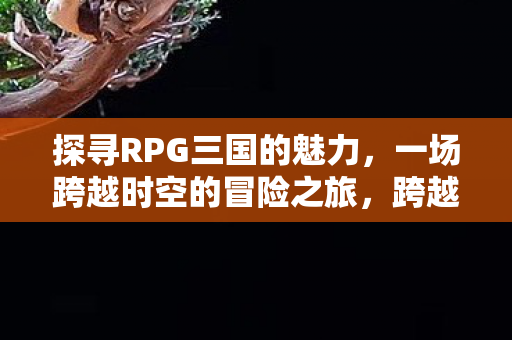 探寻RPG三国的魅力，一场跨越时空的冒险之旅，跨越时空的冒险，探寻RPG三国的魅力
