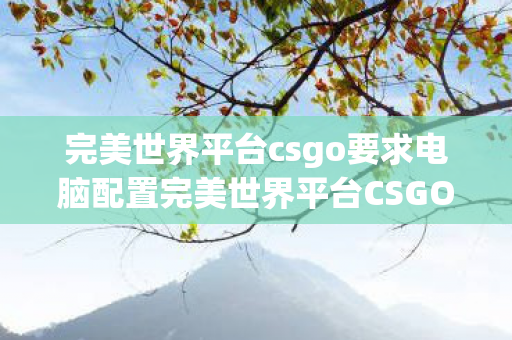完美世界平台csgo要求电脑配置完美世界平台CSGO，提升竞技体验与公平性的新高度，完美世界平台CSGO，提升竞技体验与公平性的新高度