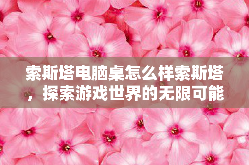 索斯塔电脑桌怎么样索斯塔，探索游戏世界的无限可能，索斯塔电脑桌，解锁游戏世界的无限潜能