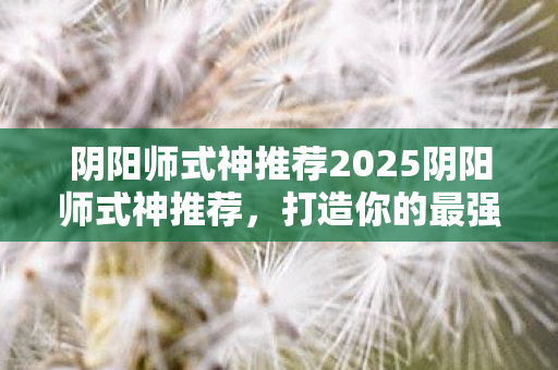 阴阳师式神推荐2025阴阳师式神推荐，打造你的最强阵容，2025阴阳师式神推荐，打造最强阵容