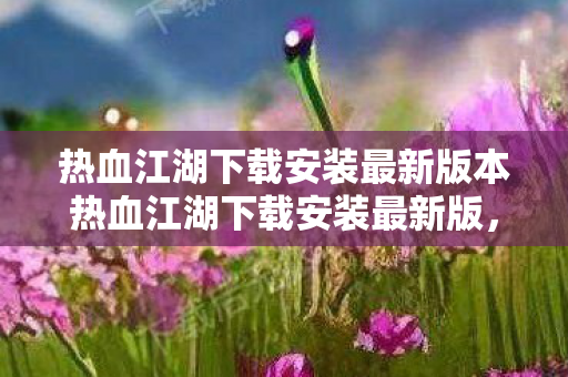 热血江湖下载安装最新版本热血江湖下载安装最新版，体验江湖风云的无限可能，热血江湖下载安装最新版，体验江湖风云的无限可能