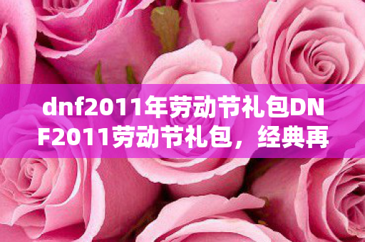 dnf2011年劳动节礼包DNF2011劳动节礼包，经典再现，回忆满满，DNF2011劳动节礼包再现，回忆满满