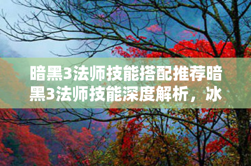 暗黑3法师技能搭配推荐暗黑3法师技能深度解析,冰封弹与能量护盾,暗黑3法师技能深度解析,冰封弹与能量护盾的搭配策略 暗黑3法师技能搭配推荐暗黑3法师技能深度解析,冰封弹与能量护盾,暗黑3法师技能深度解析,冰封弹与能量护盾的搭配策略