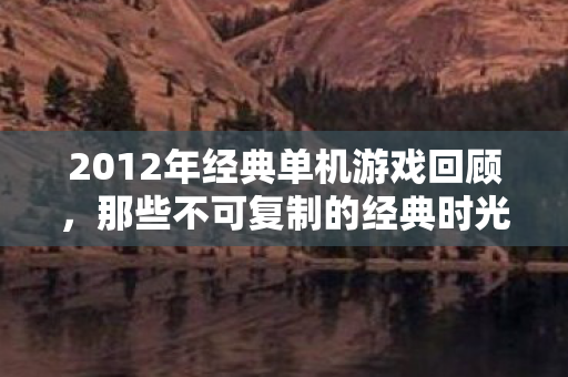 2012年经典单机游戏回顾，那些不可复制的经典时光，2012年经典单机游戏回顾，重温不可复制的游戏时光