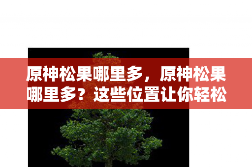 原神松果哪里多，原神松果哪里多？这些位置让你轻松收集！