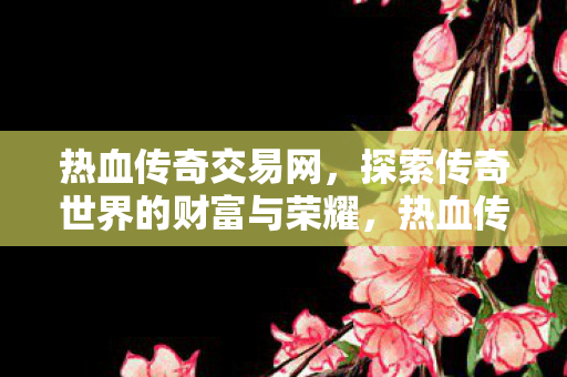 热血传奇交易网，探索传奇世界的财富与荣耀，热血传奇交易网，探索传奇世界的财富与荣耀之旅