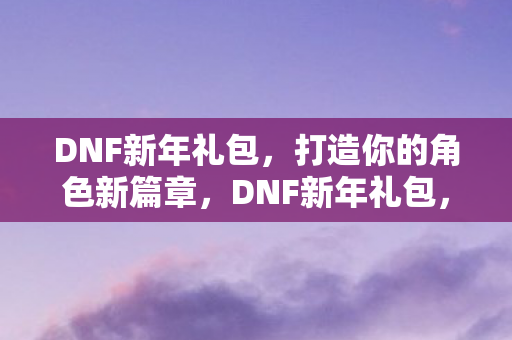 DNF新年礼包，打造你的角色新篇章，DNF新年礼包，开启角色新篇章