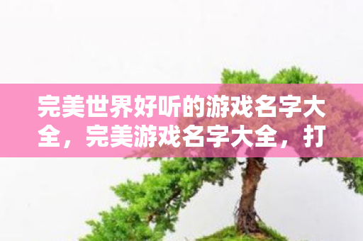 完美世界好听的游戏名字大全,完美游戏名字大全,打造你的专属游戏世界 完美世界好听的游戏名字大全,完美游戏名字大全,打造你的专属游戏世界