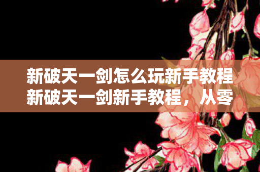 新破天一剑怎么玩新手教程新破天一剑新手教程图片