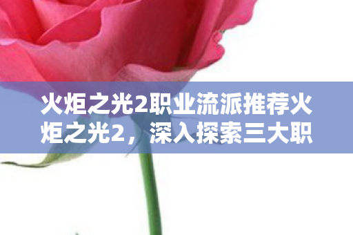 火炬之光2职业流派推荐火炬之光2,深入探索三大职业的独特魅力,火炬之光2三大职业流派深度解析,独特魅力与战斗体验 火炬之光2职业流派推荐火炬之光2,深入探索三大职业的独特魅力,火炬之光2三大职业流派深度解析,独特魅力与战斗体验