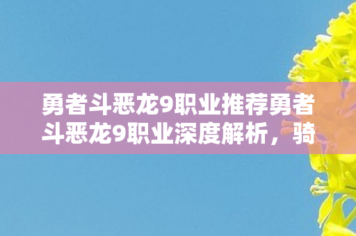 勇者斗恶龙9职业推荐勇者斗恶龙9职业深度解析，骑士、巫师与德鲁伊的传奇冒险，勇者斗恶龙9职业深度解析，骑士、巫师与德鲁伊的传奇冒险