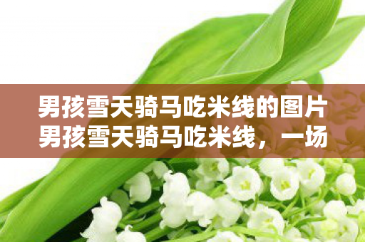男孩雪天骑马吃米线的图片男孩雪天骑马吃米线,一场别开生面的冬日奇遇,雪天骑马吃米线,男孩的冬日奇遇 男孩雪天骑马吃米线的图片男孩雪天骑马吃米线,一场别开生面的冬日奇遇,雪天骑马吃米线,男孩的冬日奇遇