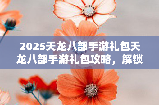 2025天龙八部手游礼包天龙八部手游礼包攻略,解锁丰厚福利,助你畅游江湖,解锁2025天龙八部手游礼包,畅游江湖不是梦! 2025天龙八部手游礼包天龙八部手游礼包攻略,解锁丰厚福利,助你畅游江湖,解锁2025天龙八部手游礼包,畅游江湖不是梦!