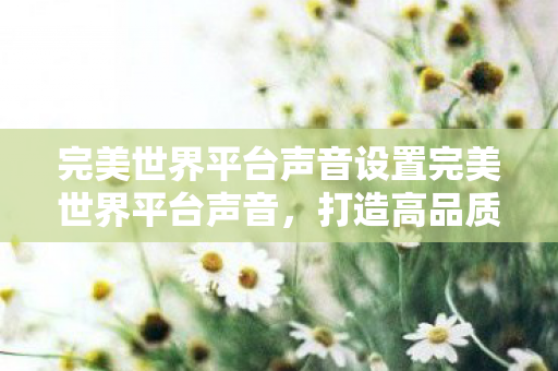 完美世界平台声音设置完美世界平台声音,打造高品质游戏体验的幕后英雄,揭秘,完美世界平台声音设置,打造极致游戏音效的幕后功臣 完美世界平台声音设置完美世界平台声音,打造高品质游戏体验的幕后英雄,揭秘,完美世界平台声音设置,打造极致游戏音效的幕后功臣