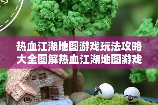 热血江湖地图游戏玩法攻略大全图解热血江湖地图游戏玩法攻略大全图片
