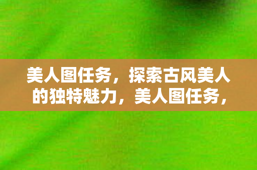 美人图任务,探索古风美人的独特魅力,美人图任务,探索古风美人的独特魅力 美人图任务,探索古风美人的独特魅力,美人图任务,探索古风美人的独特魅力