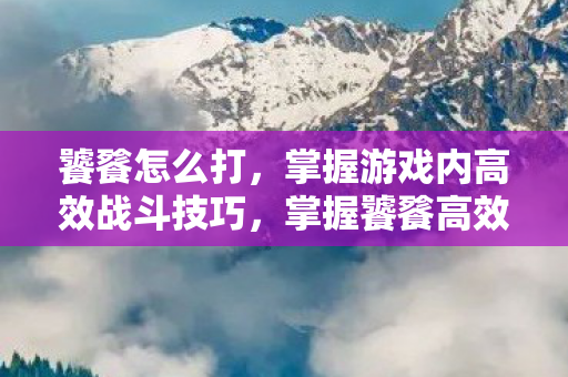 饕餮怎么打，掌握游戏内高效战斗技巧，掌握饕餮高效战斗技巧，轻松击败游戏内敌人！