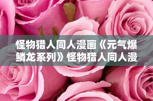 怪物猎人同人漫画《元气爆鳞龙系列》怪物猎人同人漫画，探索未知世界的奇幻之旅，元气爆鳞龙系列，探索未知世界的奇幻之旅