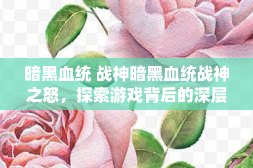 暗黑血统 战神暗黑血统战神之怒，探索游戏背后的深层意义，战神之怒背后的深层意义，探索暗黑血统的奥秘