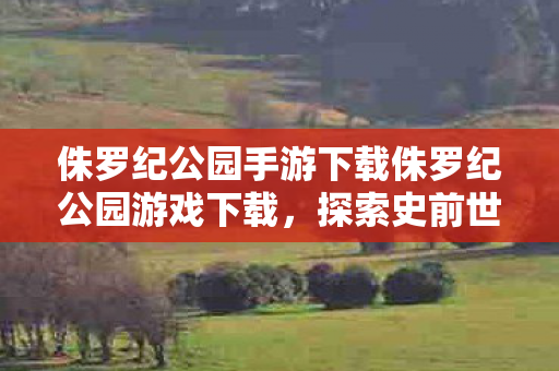 侏罗纪公园手游下载侏罗纪公园游戏下载，探索史前世界的奇妙之旅，探索史前奇妙之旅，侏罗纪公园手游下载开启