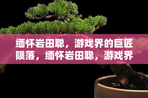 缅怀岩田聪,游戏界的巨匠陨落,缅怀岩田聪,游戏界巨匠陨落 缅怀岩田聪,游戏界的巨匠陨落,缅怀岩田聪,游戏界巨匠陨落