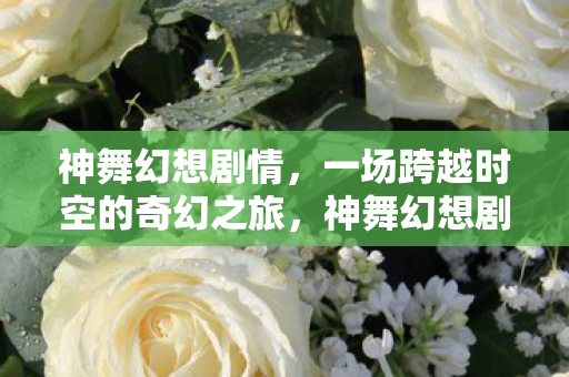 神舞幻想剧情,一场跨越时空的奇幻之旅,神舞幻想剧情,跨越时空的奇幻之旅 神舞幻想剧情,一场跨越时空的奇幻之旅,神舞幻想剧情,跨越时空的奇幻之旅