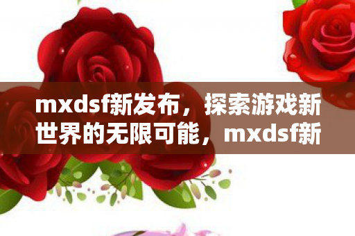 mxdsf新发布，探索游戏新世界的无限可能，mxdsf新发布，探索游戏新世界的无限可能