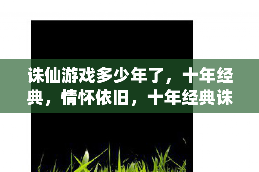 诛仙游戏多少年了，十年经典，情怀依旧，十年经典诛仙游戏，情怀依旧