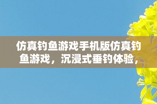 仿真钓鱼游戏手机版仿真钓鱼游戏，沉浸式垂钓体验，尽享自然与科技的融合，沉浸式垂钓体验，仿真钓鱼游戏手机版，自然与科技的完美融合
