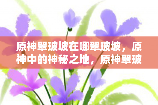 原神翠玻坡在哪翠玻坡,原神中的神秘之地,原神翠玻坡,神秘之地揭秘 原神翠玻坡在哪翠玻坡,原神中的神秘之地,原神翠玻坡,神秘之地揭秘