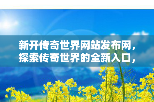 新开传奇世界网站发布网，探索传奇世界的全新入口，探索传奇世界新入口，新开传奇世界网站发布网