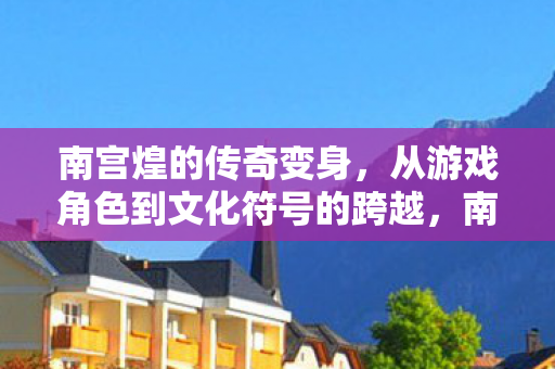 南宫煌的传奇变身，从游戏角色到文化符号的跨越，南宫煌，从游戏角色到文化符号的传奇跨越