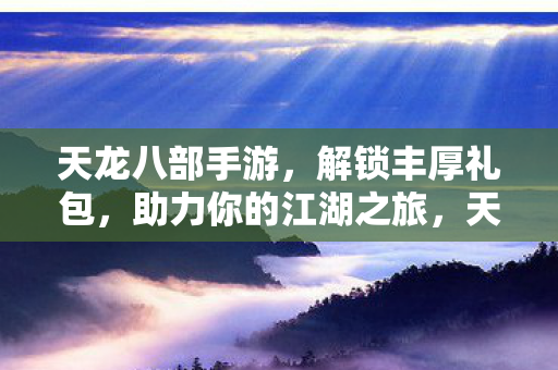 天龙八部手游，解锁丰厚礼包，助力你的江湖之旅，天龙八部手游解锁丰厚礼包，助力江湖之旅