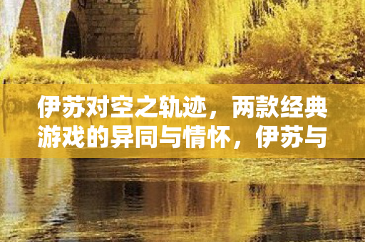 伊苏对空之轨迹，两款经典游戏的异同与情怀，伊苏与空之轨迹，经典游戏异同与情怀对比