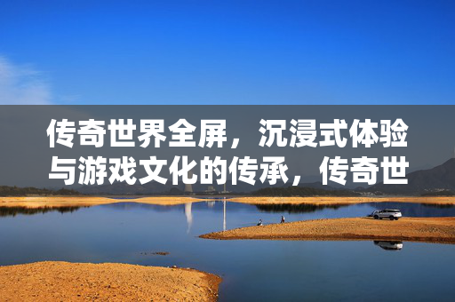 传奇世界全屏,沉浸式体验与游戏文化的传承,传奇世界,全屏沉浸式体验与游戏文化传承 传奇世界全屏,沉浸式体验与游戏文化的传承,传奇世界,全屏沉浸式体验与游戏文化传承