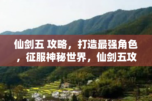 仙剑五 攻略，打造最强角色，征服神秘世界，仙剑五攻略，打造最强角色，征服神秘世界