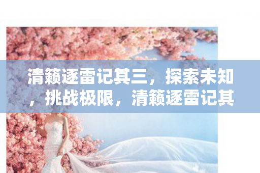 清籁逐雷记其三,探索未知,挑战极限,清籁逐雷记其三,探索未知,挑战极限 清籁逐雷记其三,探索未知,挑战极限,清籁逐雷记其三,探索未知,挑战极限