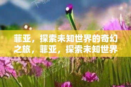 菲亚,探索未知世界的奇幻之旅,菲亚,探索未知世界的奇幻之旅 菲亚,探索未知世界的奇幻之旅,菲亚,探索未知世界的奇幻之旅