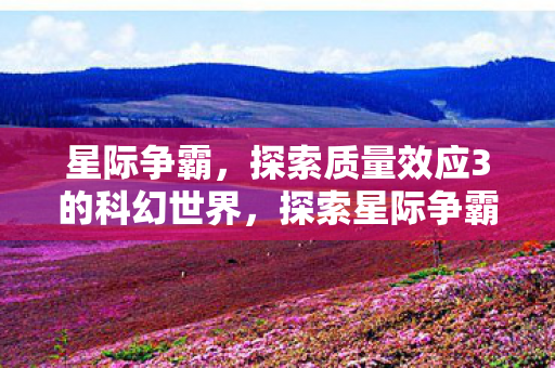 星际争霸,探索质量效应3的科幻世界,探索星际争霸与科幻世界的交汇,质量效应3 星际争霸,探索质量效应3的科幻世界,探索星际争霸与科幻世界的交汇,质量效应3