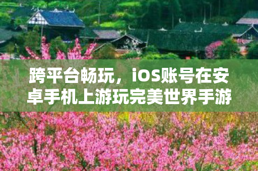 跨平台畅玩,iOS账号在安卓手机上游玩完美世界手游,iOS账号也能在安卓上游玩!完美世界手游跨平台畅玩来袭 跨平台畅玩,iOS账号在安卓手机上游玩完美世界手游,iOS账号也能在安卓上游玩!完美世界手游跨平台畅玩来袭