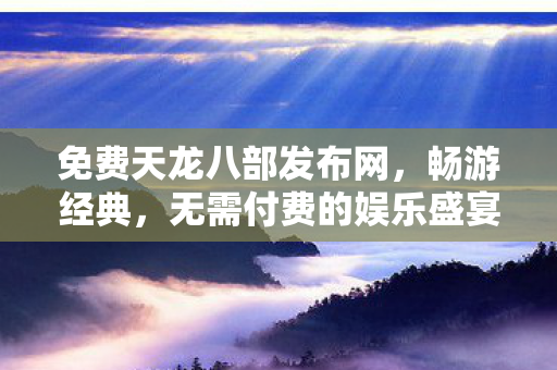 免费天龙八部发布网，畅游经典，无需付费的娱乐盛宴，免费畅游天龙八部，尽享经典娱乐盛宴