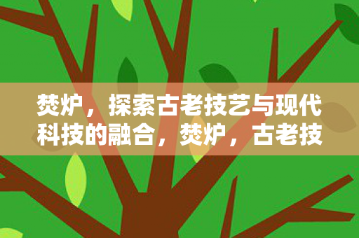 焚炉，探索古老技艺与现代科技的融合，焚炉，古老技艺与现代科技的完美融合