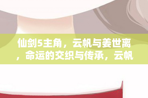 仙剑5主角，云帆与姜世离，命运的交织与传承，云帆与姜世离，仙剑5主角命运的交织与传承